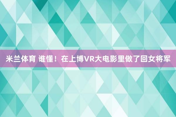 米兰体育 谁懂！在上博VR大电影里做了回女将军