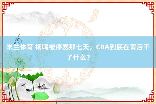 米兰体育 杨鸣被停赛那七天，CBA到底在背后干了什么？