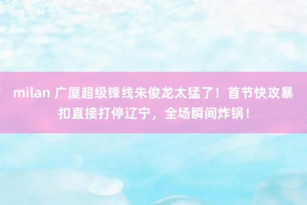 milan 广厦超级锋线朱俊龙太猛了！首节快攻暴扣直接打停辽宁，全场瞬间炸锅！