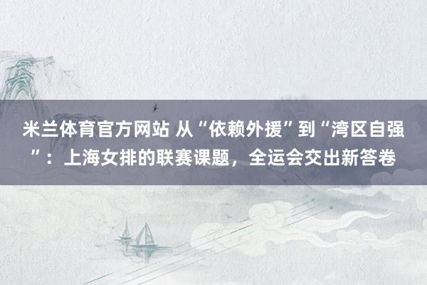 米兰体育官方网站 从“依赖外援”到“湾区自强”：上海女排的联赛课题，全运会交出新答卷