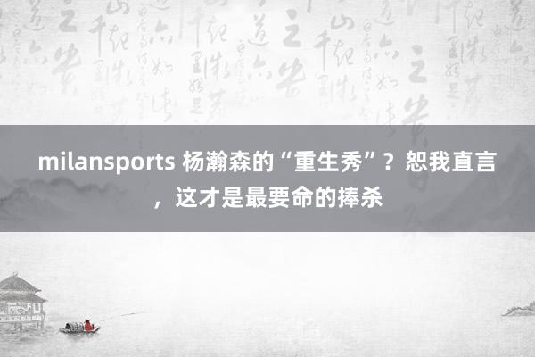 milansports 杨瀚森的“重生秀”?恕我直言,这才是最要命的捧杀