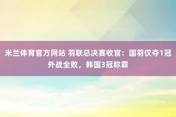 米兰体育官方网站 羽联总决赛收官：国羽仅夺1冠外战全败，韩国3冠称霸