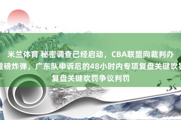 米兰体育 秘密调查已经启动，CBA联盟向裁判办公室投下重磅炸弹，广东队申诉后的48小时内专项复盘关键吹罚争议判罚