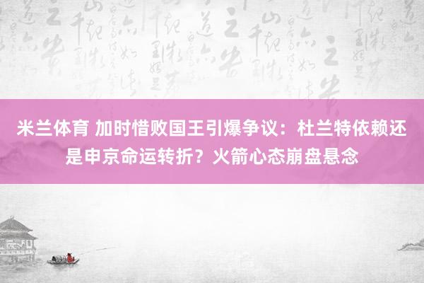 米兰体育 加时惜败国王引爆争议：杜兰特依赖还是申京命运转折？火箭心态崩盘悬念