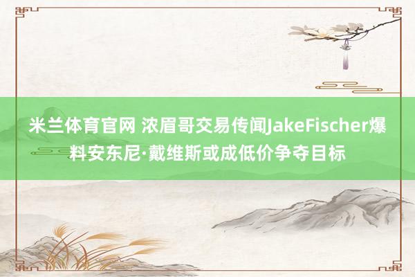 米兰体育官网 浓眉哥交易传闻JakeFischer爆料安东尼·戴维斯或成低价争夺目标