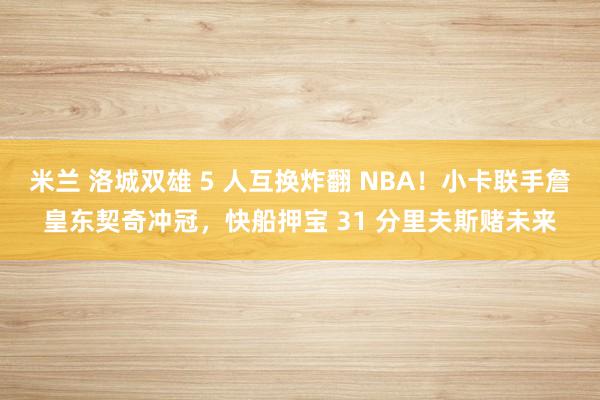 米兰 洛城双雄 5 人互换炸翻 NBA！小卡联手詹皇东契奇冲冠，快船押宝 31 分里夫斯赌未来