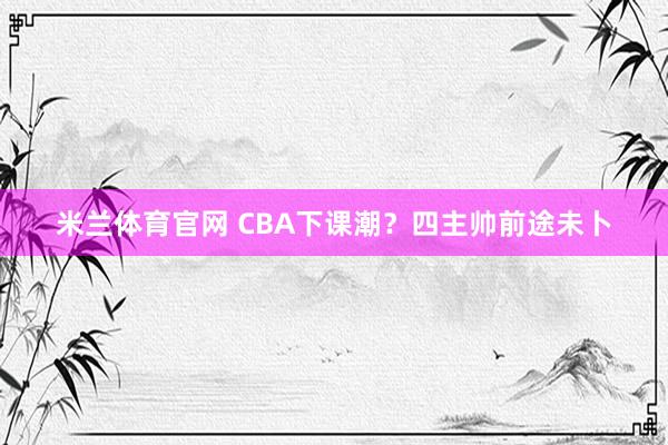 米兰体育官网 CBA下课潮？四主帅前途未卜