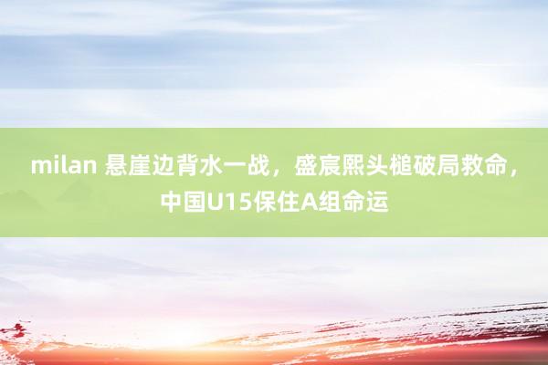milan 悬崖边背水一战,盛宸熙头槌破局救命,中国U15保住A组命运