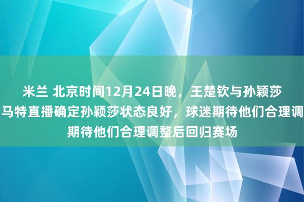 米兰 北京时间12月24日晚，王楚钦与孙颖莎伤情有好转，马特直播确定孙颖莎状态良好，球迷期待他们合理调整后回归赛场
