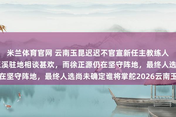 米兰体育官网 云南玉昆迟迟不官宣新任主教练人选，是因为乔迪拜访玉溪驻地相谈甚欢，而徐正源仍在坚守阵地，最终人选尚未确定谁将掌舵2026云南玉昆