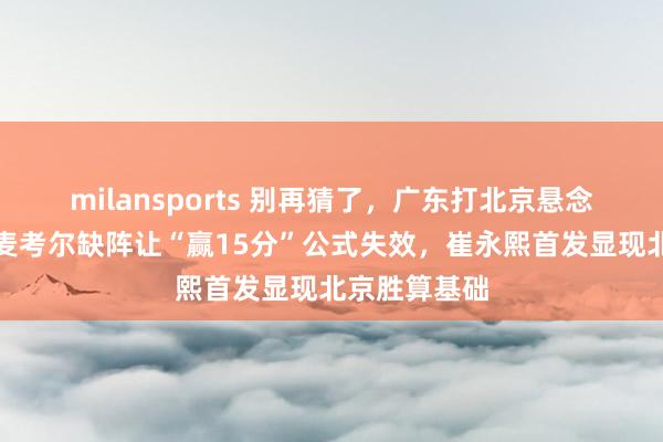 milansports 别再猜了，广东打北京悬念早已结束，麦考尔缺阵让“赢15分”公式失效，崔永熙首发显现北京胜算基础