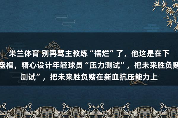 米兰体育 别再骂主教练“摆烂”了，他这是在下中国排球最大的一盘棋，精心设计年轻球员“压力测试”，把未来胜负赌在新血抗压能力上