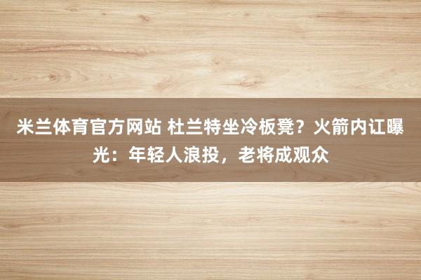 米兰体育官方网站 杜兰特坐冷板凳？火箭内讧曝光：年轻人浪投，老将成观众