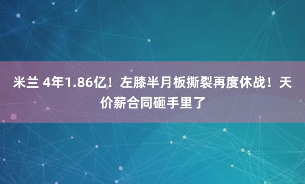 米兰 4年1.86亿！左膝半月板撕裂再度休战！天价薪合同砸手里了