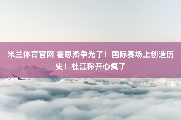 米兰体育官网 霍思燕争光了！国际赛场上创造历史！杜江称开心疯了