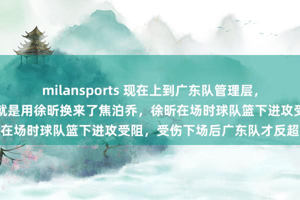 milansports 现在上到广东队管理层,下到广东球迷最后悔的事就是用徐昕换来了焦泊乔,徐昕在场时球队篮下进攻受阻,受伤下场后广东队才反超比分