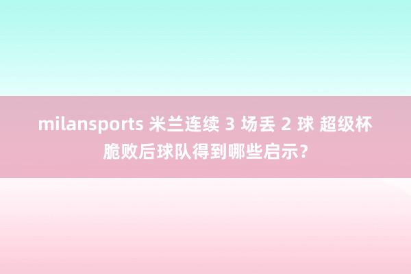 milansports 米兰连续 3 场丢 2 球 超级杯脆败后球队得到哪些启示？