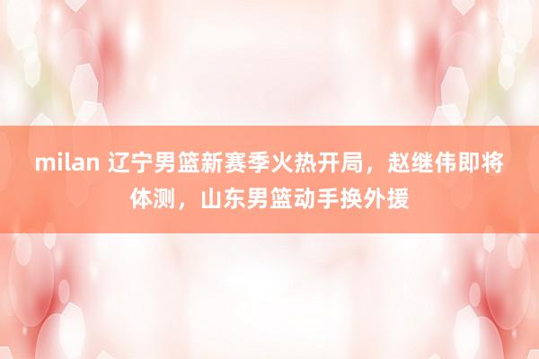 milan 辽宁男篮新赛季火热开局，赵继伟即将体测，山东男篮动手换外援