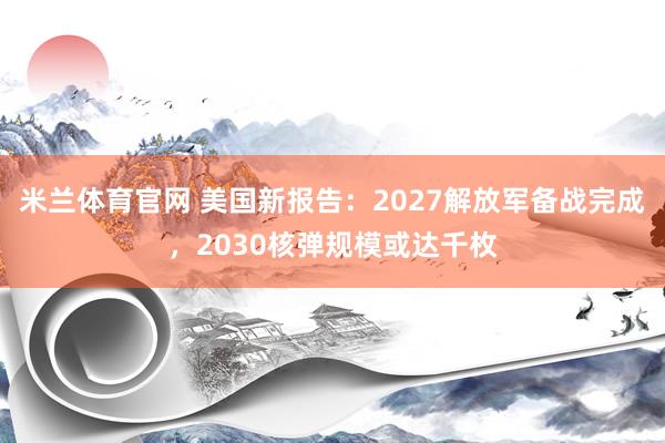 米兰体育官网 美国新报告：2027解放军备战完成，2030核弹规模或达千枚