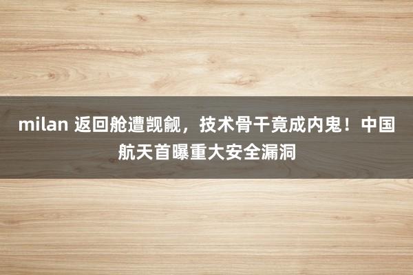 milan 返回舱遭觊觎，技术骨干竟成内鬼！中国航天首曝重大安全漏洞