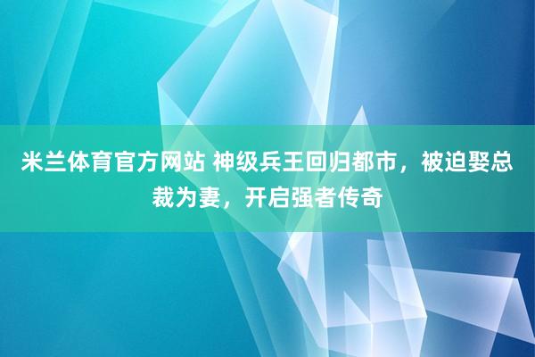 米兰体育官方网站 神级兵王回归都市，被迫娶总裁为妻，开启强者传奇