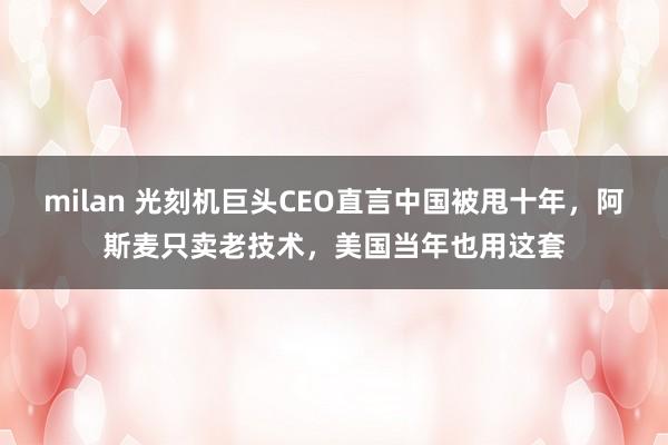 milan 光刻机巨头CEO直言中国被甩十年，阿斯麦只卖老技术，美国当年也用这套