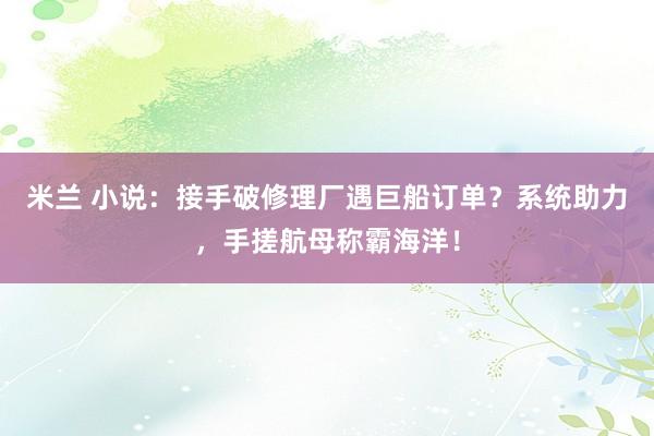米兰 小说:接手破修理厂遇巨船订单?系统助力,手搓航母称霸海洋!