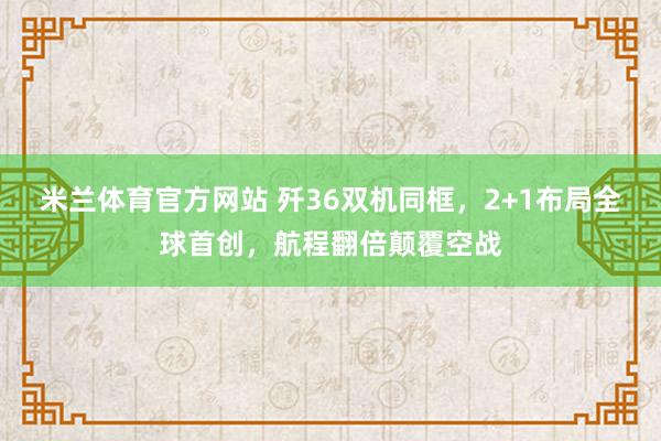 米兰体育官方网站 歼36双机同框，2+1布局全球首创，航程翻倍颠覆空战