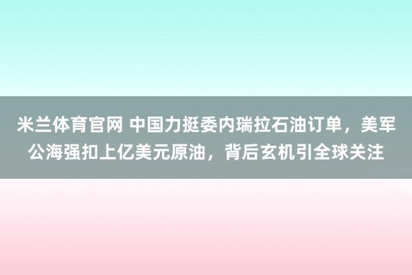 米兰体育官网 中国力挺委内瑞拉石油订单，美军公海强扣上亿美元原油，背后玄机引全球关注