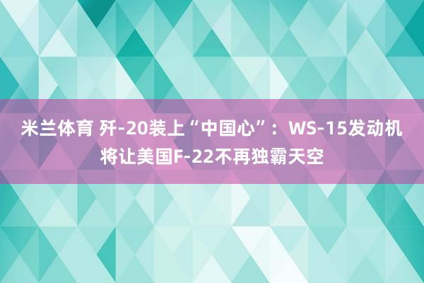米兰体育 歼-20装上“中国心”：WS-15发动机将让美国F-22不再独霸天空