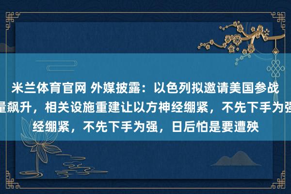 米兰体育官网 外媒披露：以色列拟邀请美国参战，伊方弹道导弹产量飙升，相关设施重建让以方神经绷紧，不先下手为强，日后怕是要遭殃