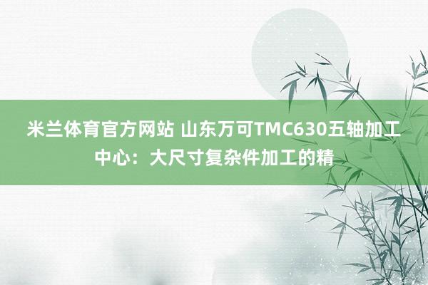 米兰体育官方网站 山东万可TMC630五轴加工中心：大尺寸复杂件加工的精