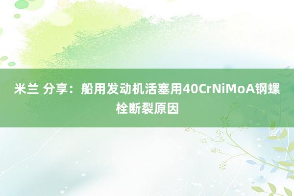 米兰 分享：船用发动机活塞用40CrNiMoA钢螺栓断裂原因