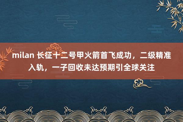 milan 长征十二号甲火箭首飞成功,二级精准入轨,一子回收未达预期引全球关注