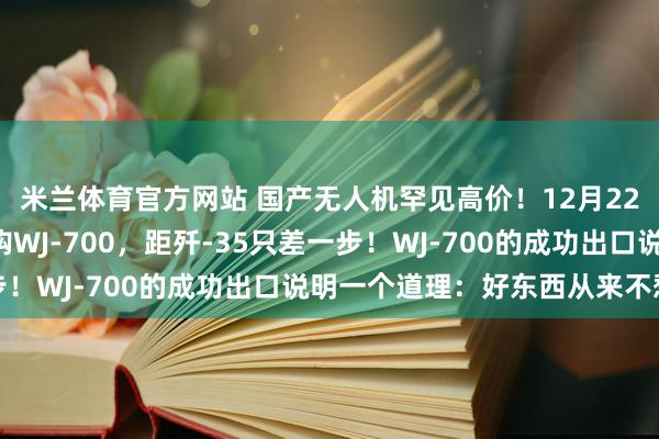 米兰体育官方网站 国产无人机罕见高价!12月22日,埃及4亿美元采购WJ-700,距歼-35只差一步!WJ-700的成功出口说明一个道理:好东西从来不愁卖