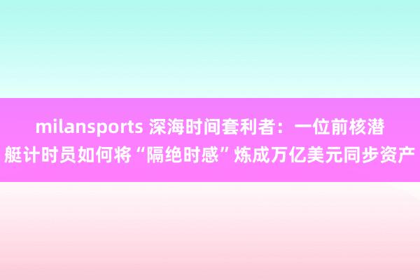 milansports 深海时间套利者：一位前核潜艇计时员如何将“隔绝时感”炼成万亿美元同步资产