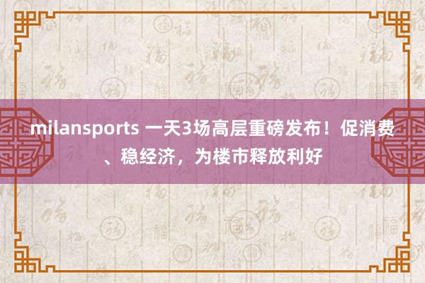 milansports 一天3场高层重磅发布！促消费、稳经济，为楼市释放利好