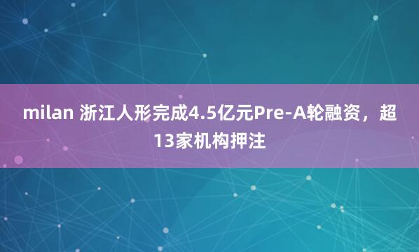 milan 浙江人形完成4.5亿元Pre-A轮融资，超13家机构押注
