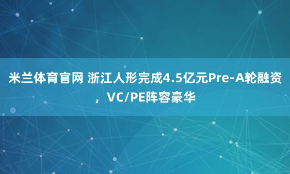 米兰体育官网 浙江人形完成4.5亿元Pre-A轮融资，VC/PE阵容豪华