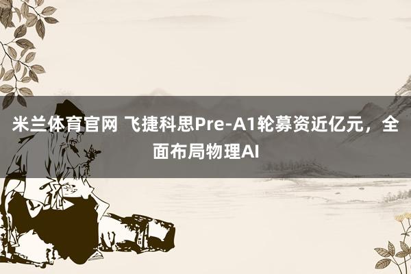 米兰体育官网 飞捷科思Pre-A1轮募资近亿元,全面布局物理AI