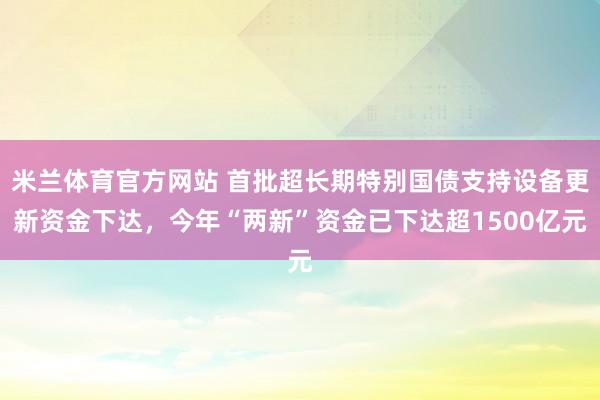 米兰体育官方网站 首批超长期特别国债支持设备更新资金下达，今年“两新”资金已下达超1500亿元