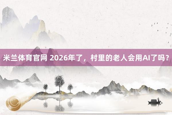 米兰体育官网 2026年了，村里的老人会用AI了吗？