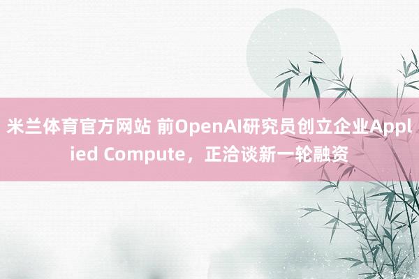 米兰体育官方网站 前OpenAI研究员创立企业Applied Compute，正洽谈新一轮融资
