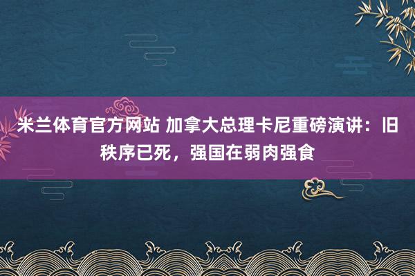 米兰体育官方网站 加拿大总理卡尼重磅演讲：旧秩序已死，强国在弱肉强食