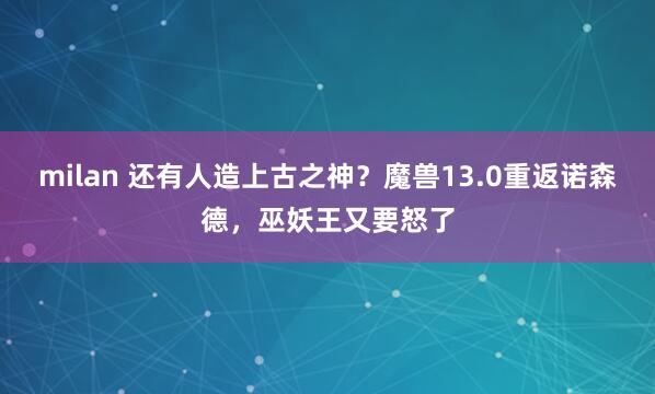 milan 还有人造上古之神？魔兽13.0重返诺森德，巫妖王又要怒了