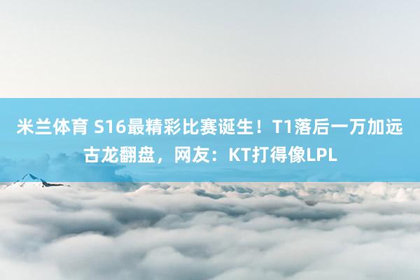 米兰体育 S16最精彩比赛诞生！T1落后一万加远古龙翻盘，网友：KT打得像LPL