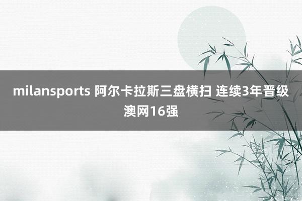 milansports 阿尔卡拉斯三盘横扫 连续3年晋级澳网16强