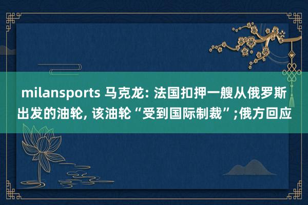milansports 马克龙: 法国扣押一艘从俄罗斯出发的油轮, 该油轮“受到国际制裁”;俄方回应