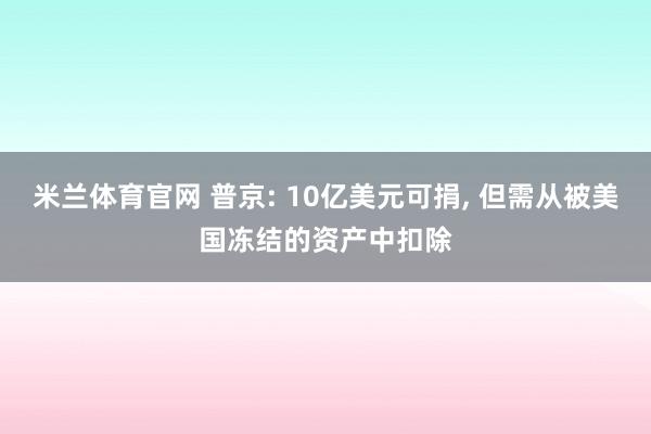 米兰体育官网 普京: 10亿美元可捐, 但需从被美国冻结的资产中扣除