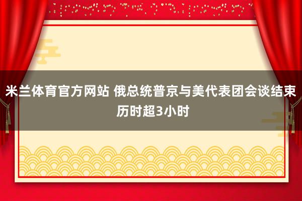 米兰体育官方网站 俄总统普京与美代表团会谈结束 历时超3小时